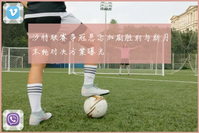 沙特联赛争冠悬念加剧胜利与新月末轮对决方案曝光